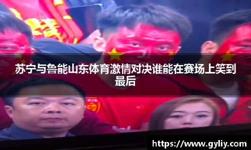苏宁与鲁能山东体育激情对决谁能在赛场上笑到最后