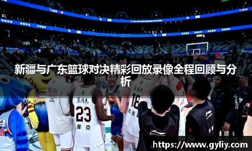 新疆与广东篮球对决精彩回放录像全程回顾与分析