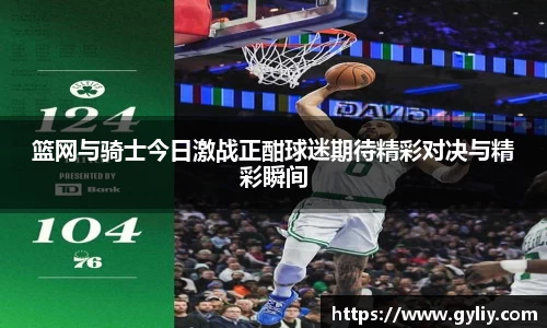 篮网与骑士今日激战正酣球迷期待精彩对决与精彩瞬间