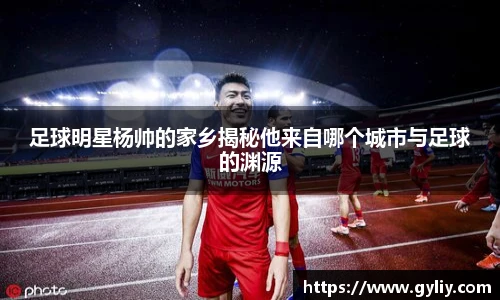 足球明星杨帅的家乡揭秘他来自哪个城市与足球的渊源